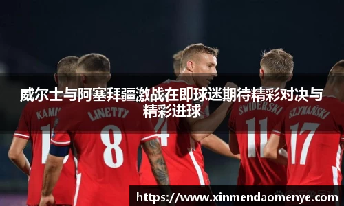 威尔士与阿塞拜疆激战在即球迷期待精彩对决与精彩进球